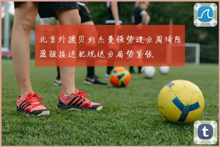 北京外援贝利杰曼强势追分周琦陈盈骏接连犯规送分局势紧张